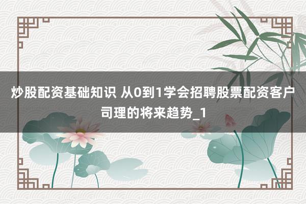 炒股配资基础知识 从0到1学会招聘股票配资客户司理的将来趋势_1