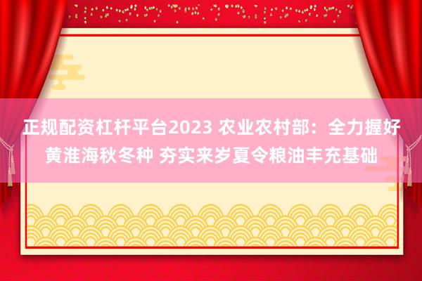 正规配资杠杆平台2023 农业农村部：全力握好黄淮海秋冬种 夯实来岁夏令粮油丰充基础