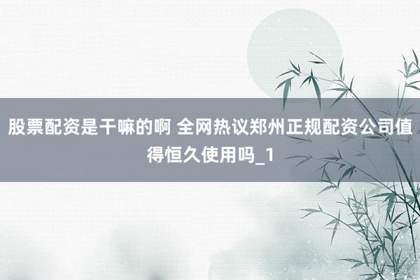 股票配资是干嘛的啊 全网热议郑州正规配资公司值得恒久使用吗_1