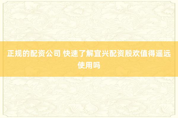 正规的配资公司 快速了解宜兴配资殷欢值得遥远使用吗
