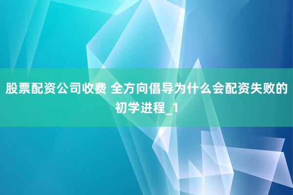 股票配资公司收费 全方向倡导为什么会配资失败的初学进程_1