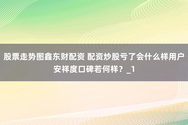 股票走势图鑫东财配资 配资炒股亏了会什么样用户安祥度口碑若何样？_1