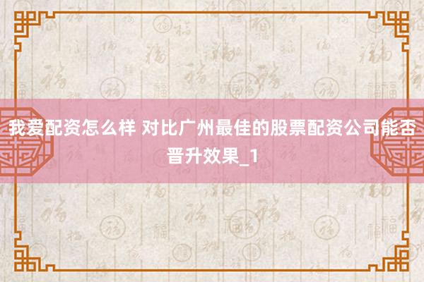 我爱配资怎么样 对比广州最佳的股票配资公司能否晋升效果_1