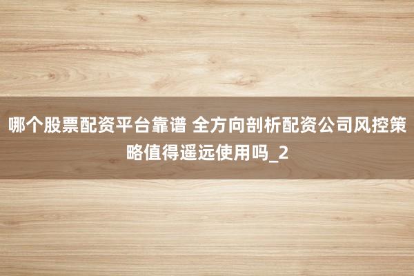 哪个股票配资平台靠谱 全方向剖析配资公司风控策略值得遥远使用吗_2