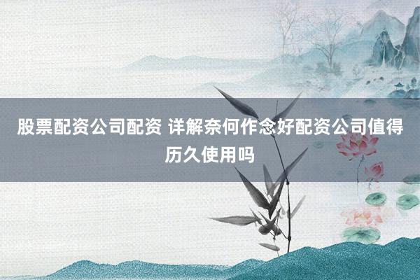 股票配资公司配资 详解奈何作念好配资公司值得历久使用吗