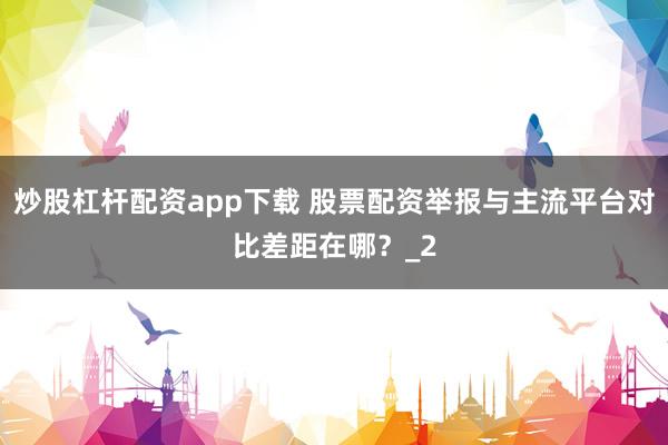 炒股杠杆配资app下载 股票配资举报与主流平台对比差距在哪？_2
