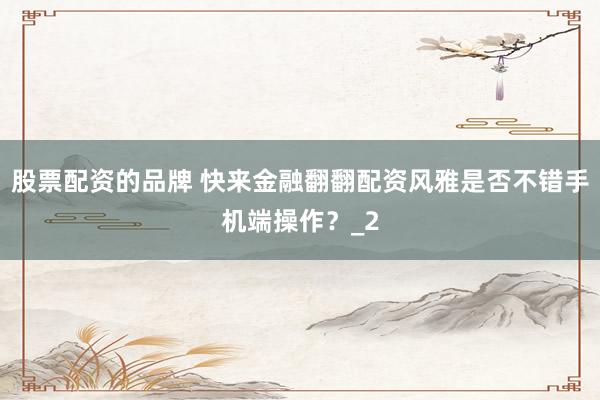 股票配资的品牌 快来金融翻翻配资风雅是否不错手机端操作？_2